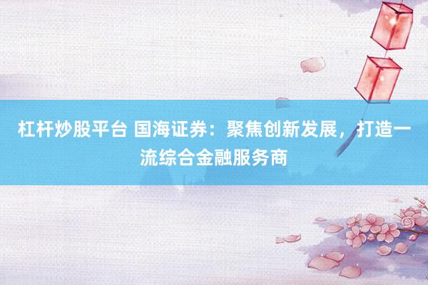 杠杆炒股平台 国海证券：聚焦创新发展，打造一流综合金融服务商