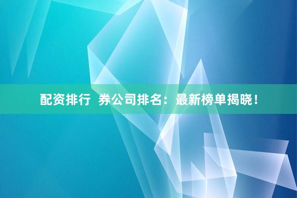 配资排行  券公司排名：最新榜单揭晓！