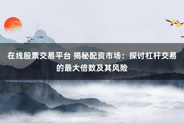 在线股票交易平台 揭秘配资市场：探讨杠杆交易的最大倍数及其风险