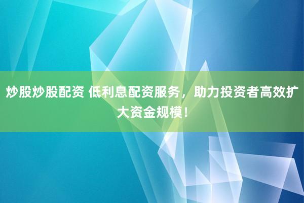 炒股炒股配资 低利息配资服务，助力投资者高效扩大资金规模！