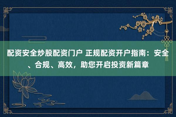 配资安全炒股配资门户 正规配资开户指南：安全、合规、高效，助您开启投资新篇章