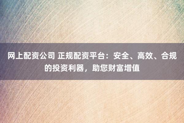 网上配资公司 正规配资平台：安全、高效、合规的投资利器，助您财富增值