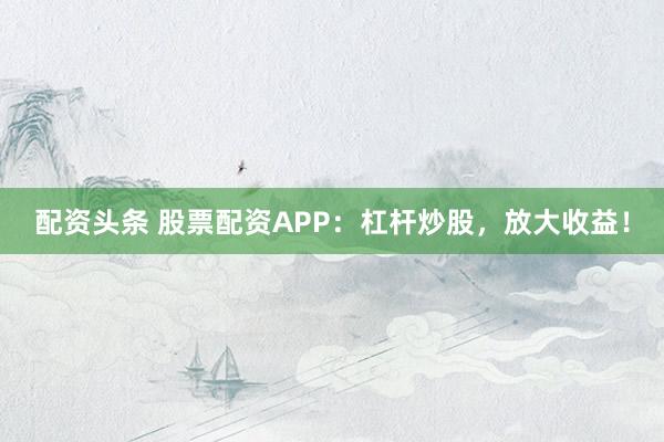 配资头条 股票配资APP：杠杆炒股，放大收益！