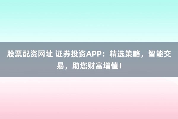 股票配资网址 证券投资APP：精选策略，智能交易，助您财富增值！