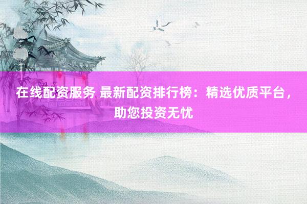 在线配资服务 最新配资排行榜：精选优质平台，助您投资无忧