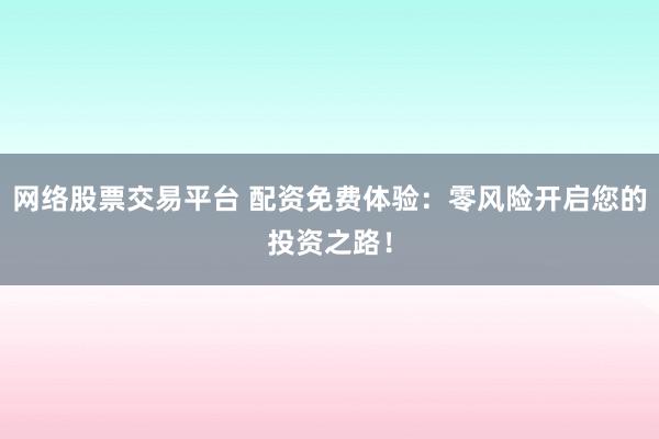 网络股票交易平台 配资免费体验：零风险开启您的投资之路！