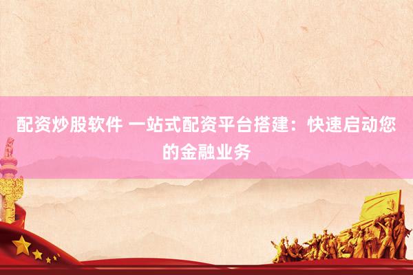 配资炒股软件 一站式配资平台搭建：快速启动您的金融业务