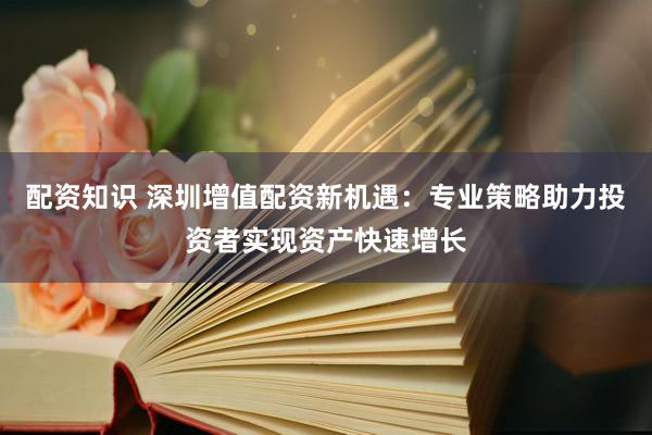 配资知识 深圳增值配资新机遇：专业策略助力投资者实现资产快速增长