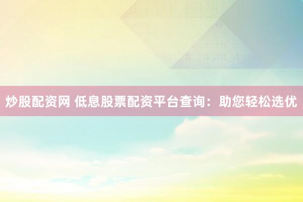炒股配资网 低息股票配资平台查询：助您轻松选优