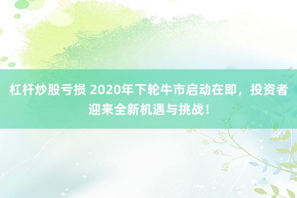 杠杆炒股亏损 2020年下轮牛市启动在即，投资者迎来全新机遇与挑战！