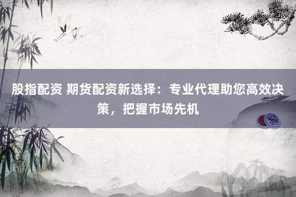 股指配资 期货配资新选择：专业代理助您高效决策，把握市场先机