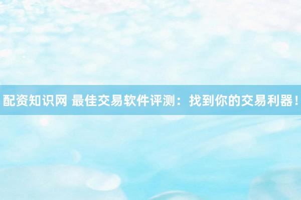 配资知识网 最佳交易软件评测：找到你的交易利器！