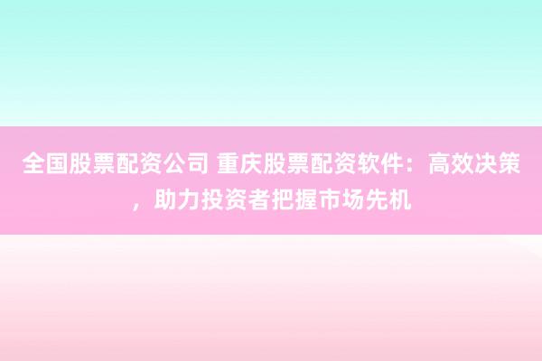 全国股票配资公司 重庆股票配资软件：高效决策，助力投资者把握市场先机