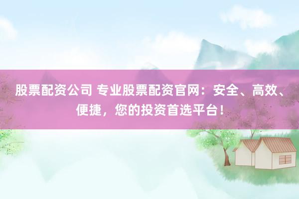 股票配资公司 专业股票配资官网：安全、高效、便捷，您的投资首选平台！
