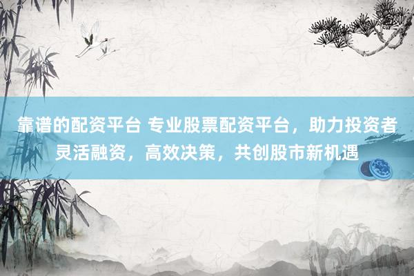 靠谱的配资平台 专业股票配资平台，助力投资者灵活融资，高效决策，共创股市新机遇
