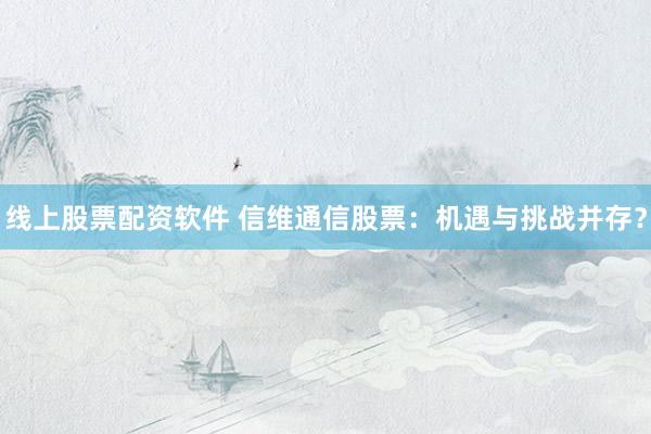 线上股票配资软件 信维通信股票：机遇与挑战并存？