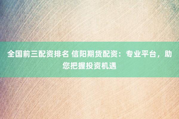 全国前三配资排名 信阳期货配资：专业平台，助您把握投资机遇