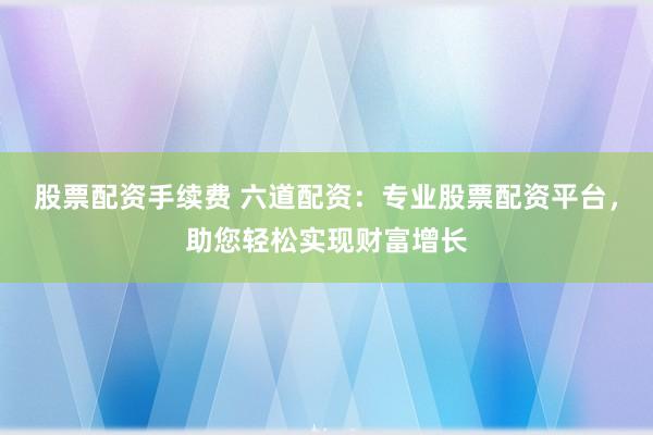 股票配资手续费 六道配资：专业股票配资平台，助您轻松实现财富增长