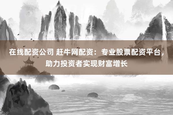 在线配资公司 赶牛网配资：专业股票配资平台，助力投资者实现财富增长