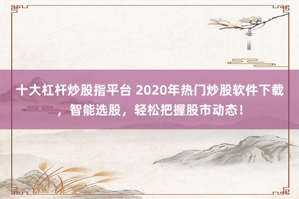 十大杠杆炒股指平台 2020年热门炒股软件下载，智能选股，轻松把握股市动态！