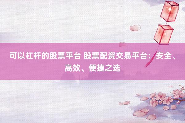 可以杠杆的股票平台 股票配资交易平台：安全、高效、便捷之选