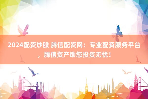 2024配资炒股 腾信配资网：专业配资服务平台，腾信资产助您投资无忧！