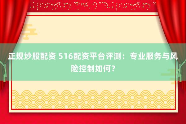正规炒股配资 516配资平台评测：专业服务与风险控制如何？