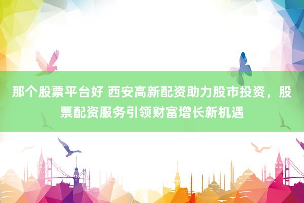 那个股票平台好 西安高新配资助力股市投资，股票配资服务引领财富增长新机遇