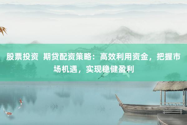 股票投资  期贷配资策略：高效利用资金，把握市场机遇，实现稳健盈利