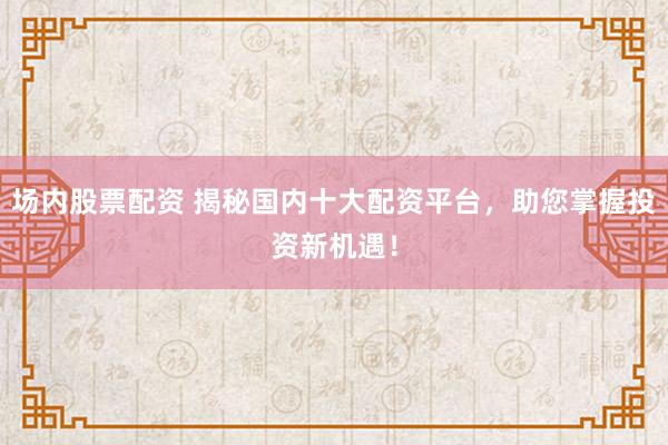 场内股票配资 揭秘国内十大配资平台，助您掌握投资新机遇！