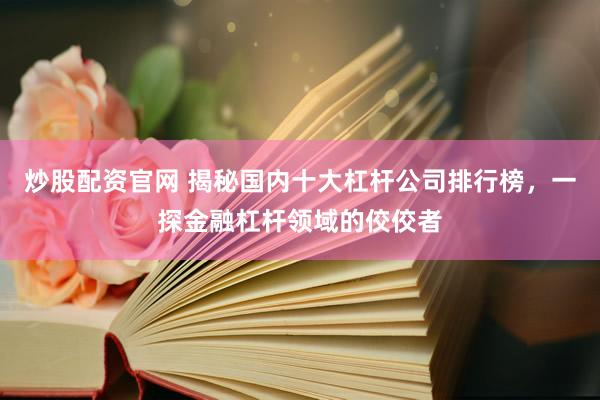 炒股配资官网 揭秘国内十大杠杆公司排行榜，一探金融杠杆领域的佼佼者