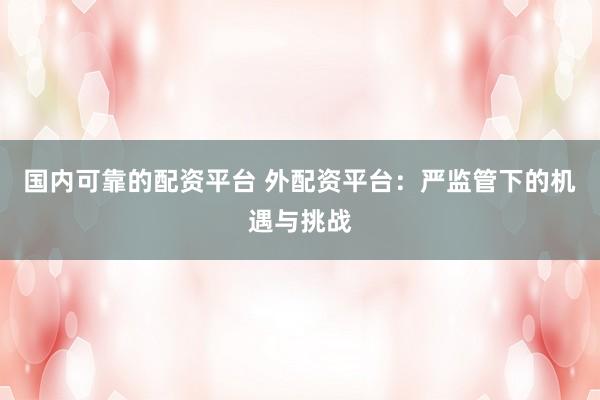 国内可靠的配资平台 外配资平台：严监管下的机遇与挑战