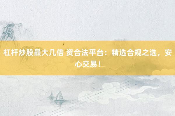 杠杆炒股最大几倍 资合法平台：精选合规之选，安心交易！