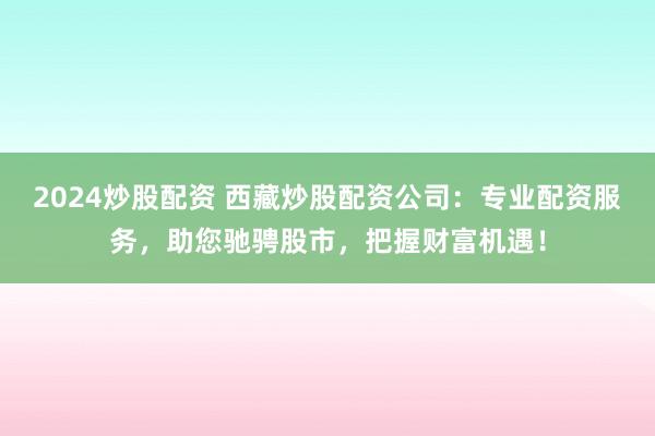 2024炒股配资 西藏炒股配资公司：专业配资服务，助您驰骋股市，把握财富机遇！