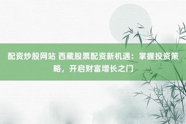 配资炒股网站 西藏股票配资新机遇：掌握投资策略，开启财富增长之门
