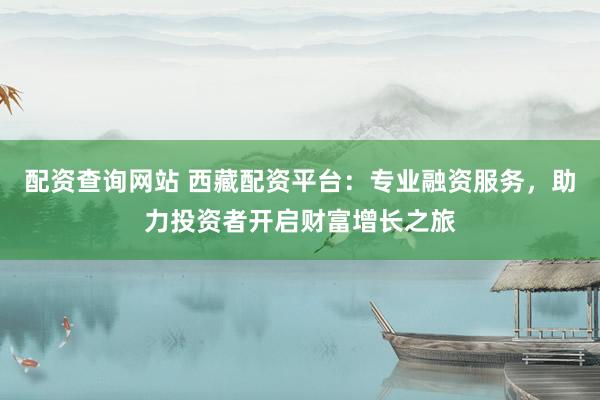 配资查询网站 西藏配资平台：专业融资服务，助力投资者开启财富增长之旅