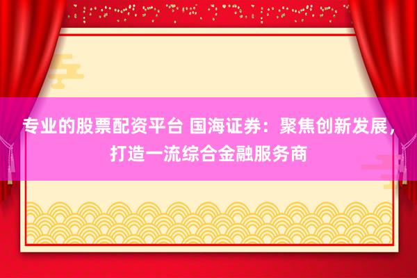 专业的股票配资平台 国海证券：聚焦创新发展，打造一流综合金融服务商