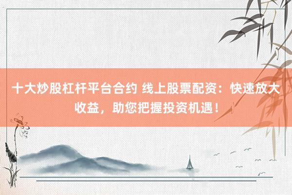 十大炒股杠杆平台合约 线上股票配资：快速放大收益，助您把握投资机遇！