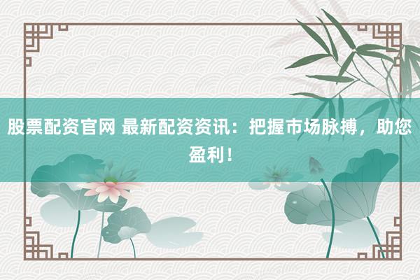 股票配资官网 最新配资资讯：把握市场脉搏，助您盈利！