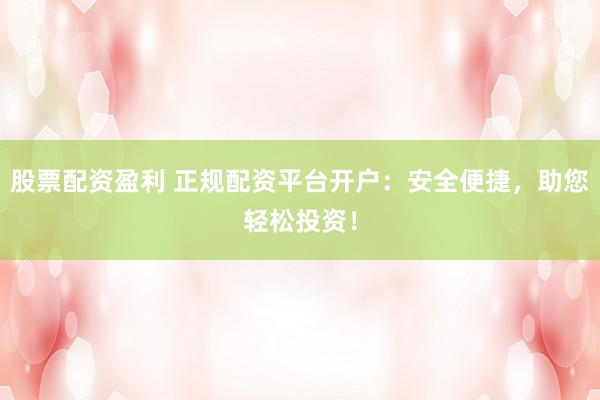 股票配资盈利 正规配资平台开户：安全便捷，助您轻松投资！