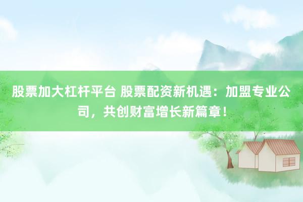 股票加大杠杆平台 股票配资新机遇：加盟专业公司，共创财富增长新篇章！