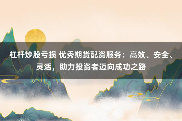 杠杆炒股亏损 优秀期货配资服务：高效、安全、灵活，助力投资者迈向成功之路