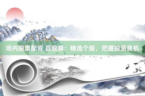 场内股票配资 百股顺：精选个股，把握投资良机