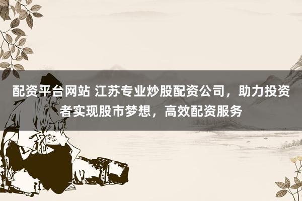 配资平台网站 江苏专业炒股配资公司，助力投资者实现股市梦想，高效配资服务