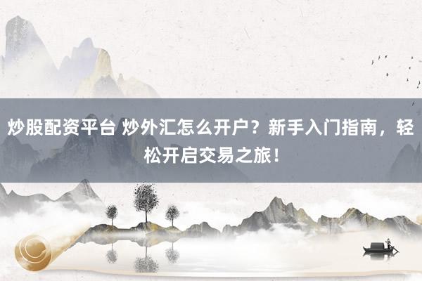 炒股配资平台 炒外汇怎么开户？新手入门指南，轻松开启交易之旅！