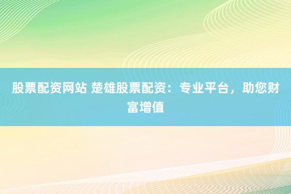 股票配资网站 楚雄股票配资：专业平台，助您财富增值