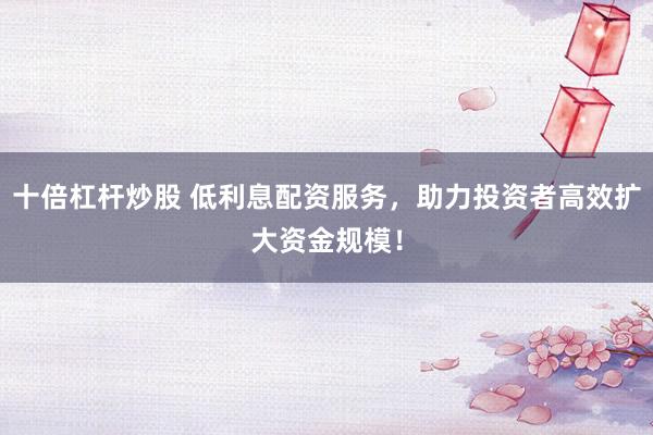 十倍杠杆炒股 低利息配资服务，助力投资者高效扩大资金规模！