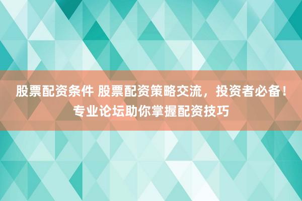 股票配资条件 股票配资策略交流，投资者必备！专业论坛助你掌握配资技巧