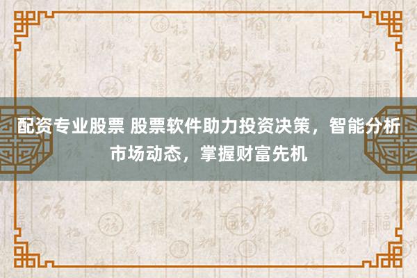 配资专业股票 股票软件助力投资决策，智能分析市场动态，掌握财富先机