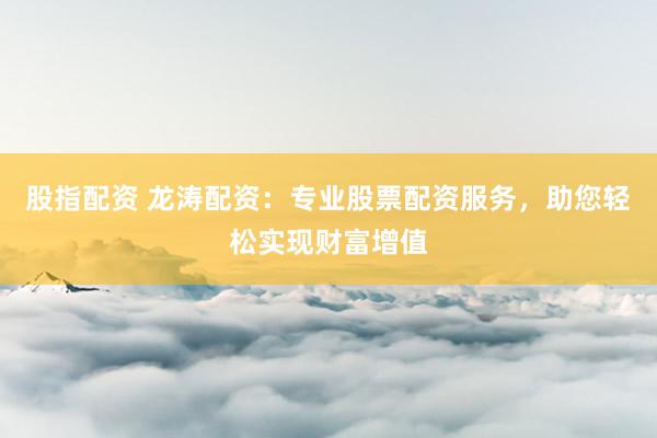 股指配资 龙涛配资：专业股票配资服务，助您轻松实现财富增值